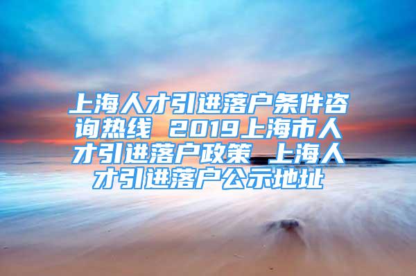 上海人才引進落戶條件咨詢熱線 2019上海市人才引進落戶政策 上海人才引進落戶公示地址