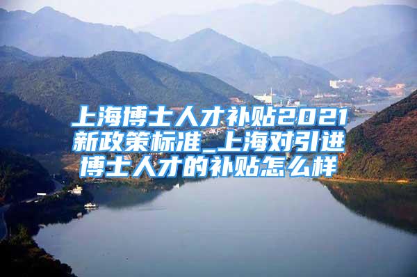 上海博士人才補貼2021新政策標準_上海對引進博士人才的補貼怎么樣