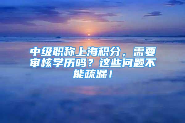 中級職稱上海積分，需要審核學(xué)歷嗎？這些問題不能疏漏！