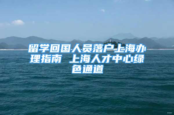 留學回國人員落戶上海辦理指南 上海人才中心綠色通道