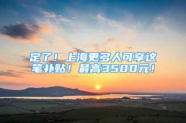 定了！上海更多人可享這筆補(bǔ)貼！最高3500元！