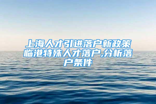 上海人才引進(jìn)落戶新政策臨港特殊人才落戶,分析落戶條件