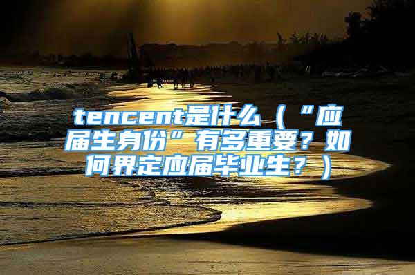 tencent是什么（“應(yīng)屆生身份”有多重要？如何界定應(yīng)屆畢業(yè)生？）