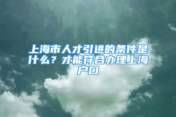 上海市人才引進的條件是什么？才能符合辦理上海戶口