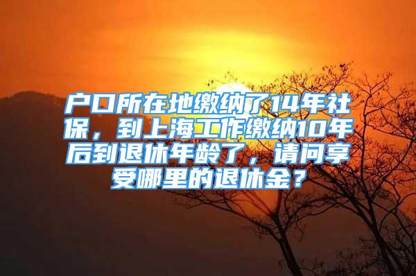 戶口所在地繳納了14年社保，到上海工作繳納10年后到退休年齡了，請問享受哪里的退休金？