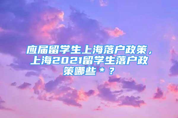 應(yīng)屆留學(xué)生上海落戶政策，上海2021留學(xué)生落戶政策哪些＊？