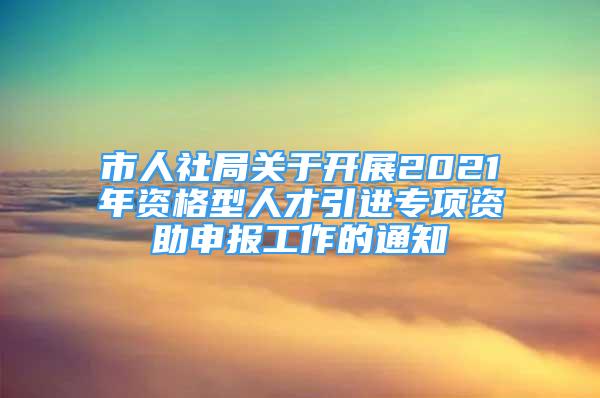 市人社局關(guān)于開展2021年資格型人才引進(jìn)專項(xiàng)資助申報(bào)工作的通知