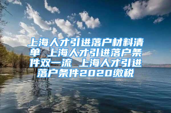 上海人才引進(jìn)落戶材料清單 上海人才引進(jìn)落戶條件雙一流 上海人才引進(jìn)落戶條件2020繳稅