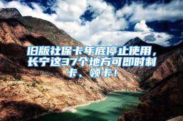 舊版社保卡年底停止使用，長寧這37個(gè)地方可即時(shí)制卡、領(lǐng)卡！