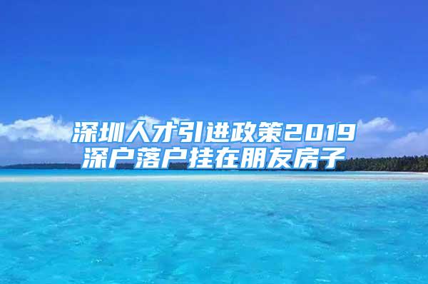 深圳人才引進政策2019深戶落戶掛在朋友房子