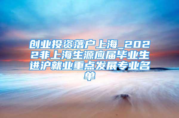 創(chuàng)業(yè)投資落戶上海_2022非上海生源應(yīng)屆畢業(yè)生進(jìn)滬就業(yè)重點(diǎn)發(fā)展專業(yè)名單