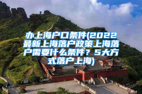 辦上海戶口條件(2022最新上海落戶政策上海落戶需要什么條件？5大方式落戶上海)