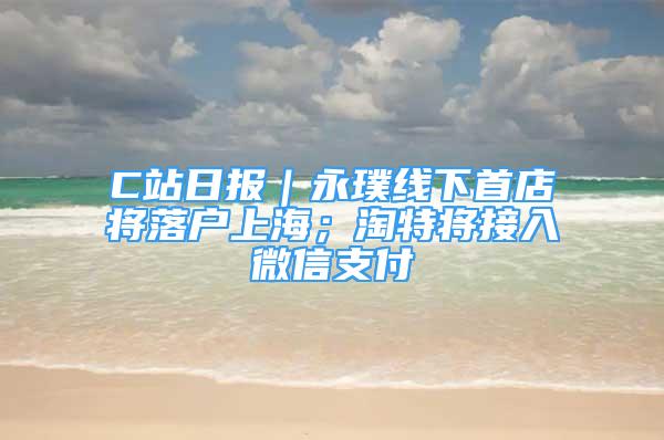 C站日?qǐng)?bào)｜永璞線下首店將落戶上海；淘特將接入微信支付