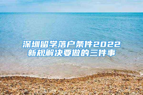 深圳留學(xué)落戶條件2022新規(guī)解決要做的三件事