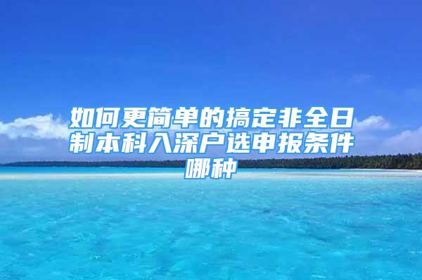 如何更簡(jiǎn)單的搞定非全日制本科入深戶選申報(bào)條件哪種