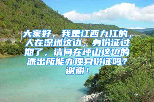 大家好，我是江西九江的，人在深圳這邊，身份證過期了，請(qǐng)問在坪山這邊的派出所能辦理身份證嗎？謝謝！