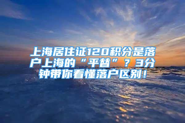 上海居住證120積分是落戶上海的“平替”？3分鐘帶你看懂落戶區(qū)別！