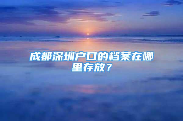 成都深圳戶口的檔案在哪里存放？