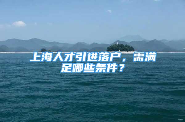 上海人才引進(jìn)落戶(hù)，需滿(mǎn)足哪些條件？