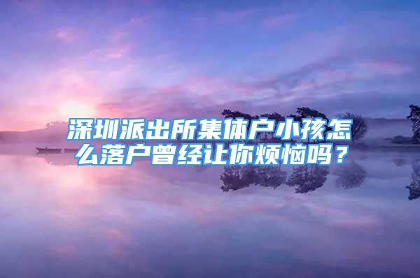 深圳派出所集體戶小孩怎么落戶曾經讓你煩惱嗎？