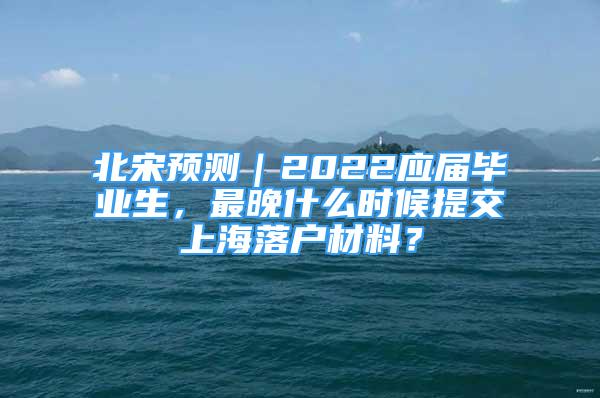 北宋預(yù)測｜2022應(yīng)屆畢業(yè)生，最晚什么時候提交上海落戶材料？