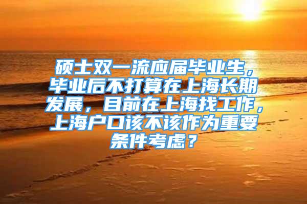 碩士雙一流應(yīng)屆畢業(yè)生，畢業(yè)后不打算在上海長(zhǎng)期發(fā)展，目前在上海找工作，上海戶口該不該作為重要條件考慮？