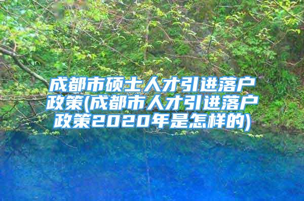 成都市碩士人才引進落戶政策(成都市人才引進落戶政策2020年是怎樣的)