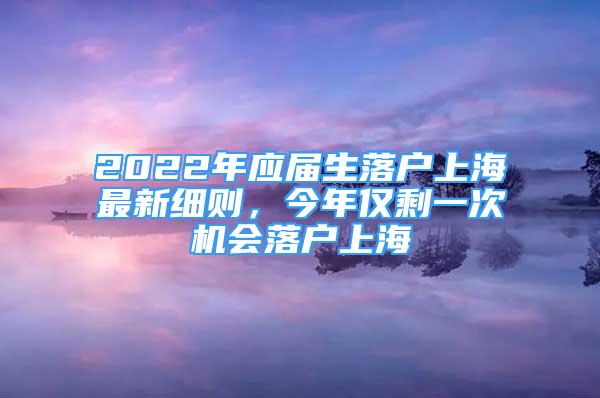 2022年應屆生落戶上海最新細則，今年僅剩一次機會落戶上海