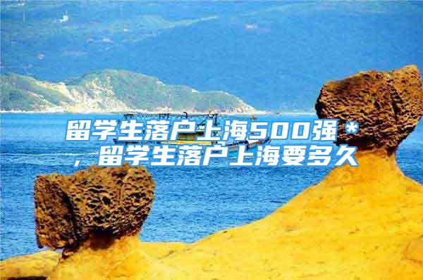 留學(xué)生落戶上海500強＊，留學(xué)生落戶上海要多久