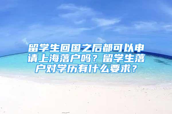 留學生回國之后都可以申請上海落戶嗎？留學生落戶對學歷有什么要求？