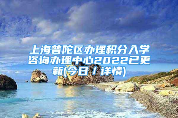 上海普陀區(qū)辦理積分入學咨詢辦理中心2022已更新(今日／詳情)