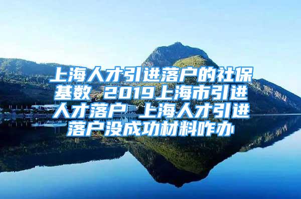 上海人才引進(jìn)落戶的社?；鶖?shù) 2019上海市引進(jìn)人才落戶 上海人才引進(jìn)落戶沒成功材料咋辦