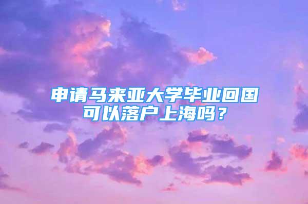 申請馬來亞大學(xué)畢業(yè)回國可以落戶上海嗎？