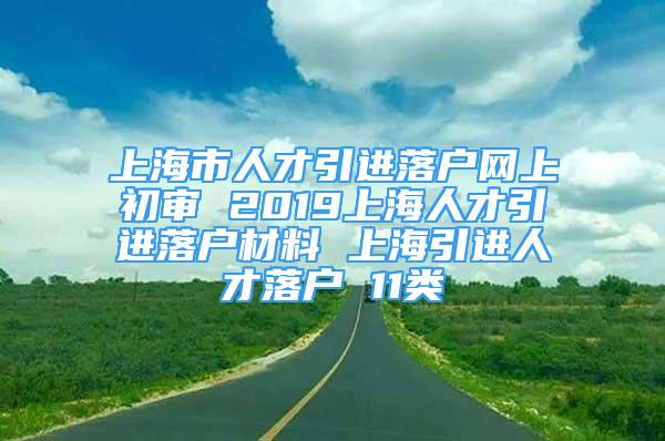 上海市人才引進(jìn)落戶網(wǎng)上初審 2019上海人才引進(jìn)落戶材料 上海引進(jìn)人才落戶 11類