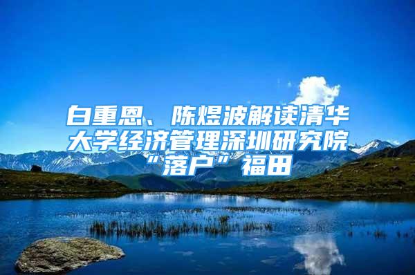 白重恩、陳煜波解讀清華大學(xué)經(jīng)濟(jì)管理深圳研究院“落戶”福田