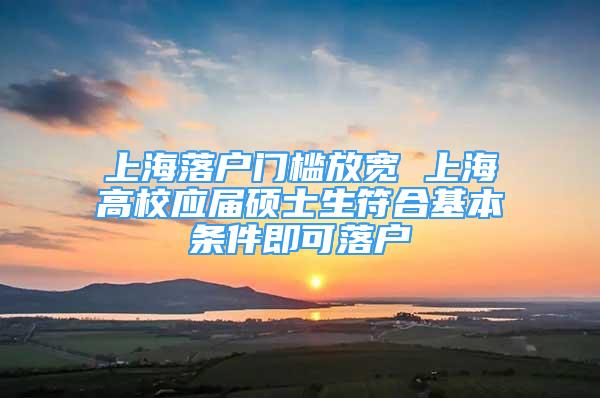 上海落戶門檻放寬 上海高校應(yīng)屆碩士生符合基本條件即可落戶