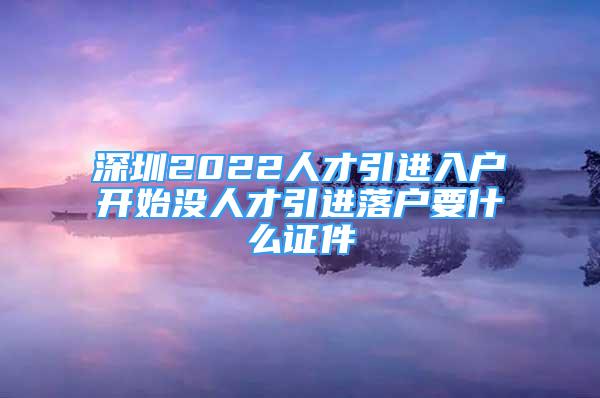 深圳2022人才引進(jìn)入戶開始沒人才引進(jìn)落戶要什么證件