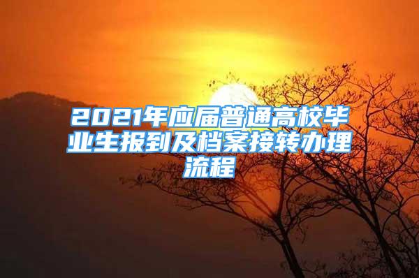 2021年應(yīng)屆普通高校畢業(yè)生報(bào)到及檔案接轉(zhuǎn)辦理流程