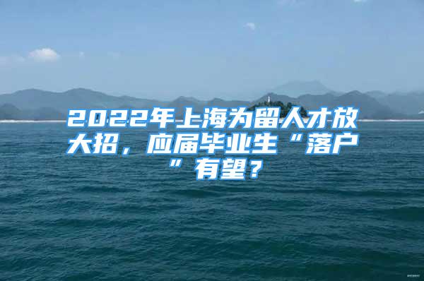 2022年上海為留人才放大招，應(yīng)屆畢業(yè)生“落戶”有望？