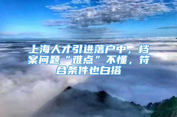 上海人才引進(jìn)落戶中，檔案問題“難點(diǎn)”不懂，符合條件也白搭