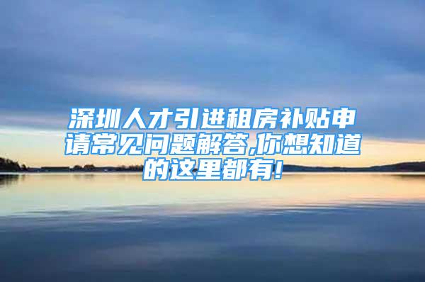 深圳人才引進(jìn)租房補(bǔ)貼申請(qǐng)常見問題解答,你想知道的這里都有!