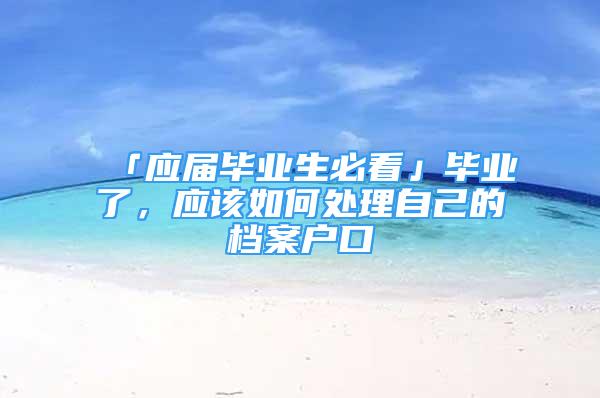 「應(yīng)屆畢業(yè)生必看」畢業(yè)了，應(yīng)該如何處理自己的檔案戶口