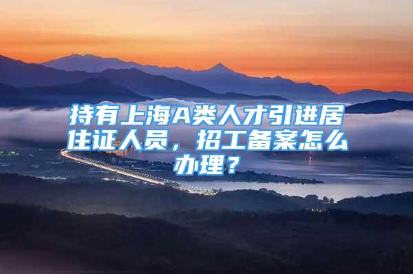 持有上海A類人才引進(jìn)居住證人員，招工備案怎么辦理？