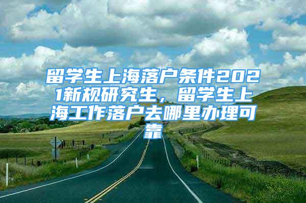 留學(xué)生上海落戶條件2021新規(guī)研究生，留學(xué)生上海工作落戶去哪里辦理可靠