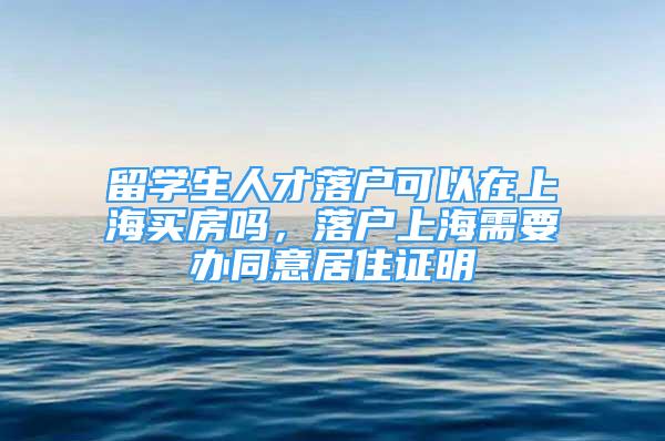 留學生人才落戶可以在上海買房嗎，落戶上海需要辦同意居住證明