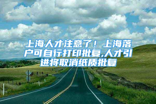 上海人才注意了！上海落戶可自行打印批復(fù),人才引進(jìn)將取消紙質(zhì)批復(fù)