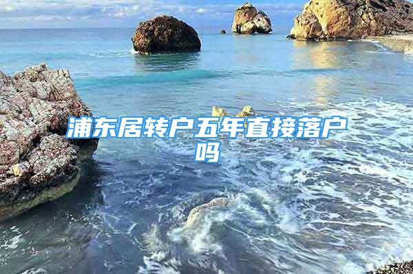 浦東居轉(zhuǎn)戶五年直接落戶嗎