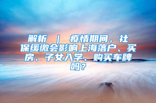 解析 ｜ 疫情期間，社保緩繳會影響上海落戶、買房、子女入學(xué)、購買車牌嗎？