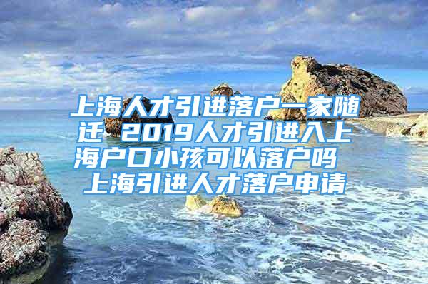 上海人才引進(jìn)落戶一家隨遷 2019人才引進(jìn)入上海戶口小孩可以落戶嗎 上海引進(jìn)人才落戶申請