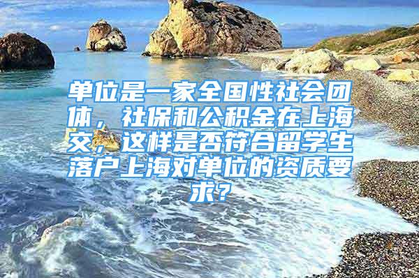 單位是一家全國性社會團體，社保和公積金在上海交，這樣是否符合留學(xué)生落戶上海對單位的資質(zhì)要求？